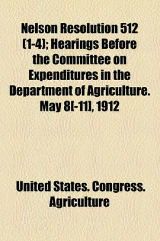 Cover of Nelson Resolution 512 (Volume 1-4); Hearings Before the Committee on Expenditures in the Department of Agriculture. May 8[-11], 1912