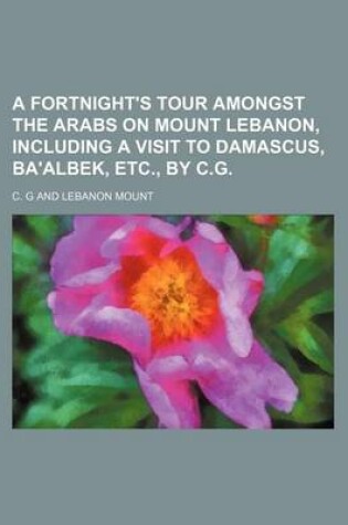 Cover of A Fortnight's Tour Amongst the Arabs on Mount Lebanon, Including a Visit to Damascus, Ba'albek, Etc., by C.G.