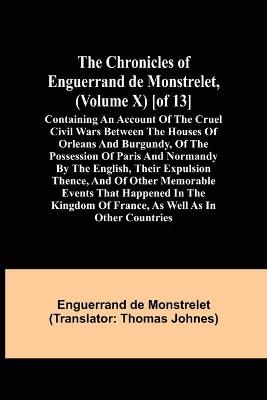 Book cover for The Chronicles of Enguerrand de Monstrelet, (Volume X) [of 13]; Containing an account of the cruel civil wars between the houses of Orleans and Burgundy, of the possession of Paris and Normandy by the English, their expulsion thence, and of other memorable eve