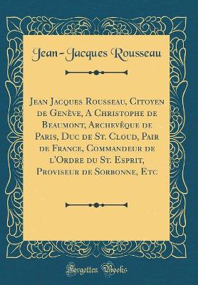 Book cover for Jean Jacques Rousseau, Citoyen de Geneve, a Christophe de Beaumont, Archeveque de Paris, Duc de St. Cloud, Pair de France, Commandeur de l'Ordre Du St. Esprit, Proviseur de Sorbonne, Etc (Classic Reprint)