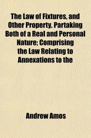 Cover of The Law of Fixtures, and Other Property. Partaking Both of a Real and Personal Nature; Comprising the Law Relating to Annexations to the