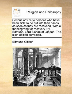 Book cover for Serious Advice to Persons Who Have Been Sick, to Be Put Into Their Hands as Soon as They Are Recover'd. with a Thanksgiving for Recovery. by ... Edmund, Lord Bishop of London. the Sixth Edition Corrected.