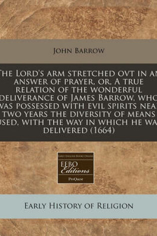 Cover of The Lord's Arm Stretched Ovt in an Answer of Prayer, Or, a True Relation of the Wonderful Deliverance of James Barrow, Who Was Possessed with Evil Spirits Near Two Years the Diversity of Means Used, with the Way in Which He Was Delivered (1664)