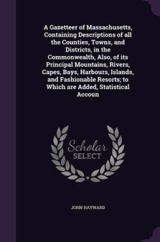 Cover of A Gazetteer of Massachusetts, Containing Descriptions of All the Counties, Towns, and Districts, in the Commonwealth, Also, of Its Principal Mountains, Rivers, Capes, Bays, Harbours, Islands, and Fashionable Resorts; To Which Are Added, Statistical Accoun