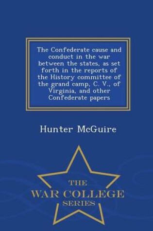 Cover of The Confederate Cause and Conduct in the War Between the States, as Set Forth in the Reports of the History Committee of the Grand Camp, C. V., of Virginia, and Other Confederate Papers - War College Series