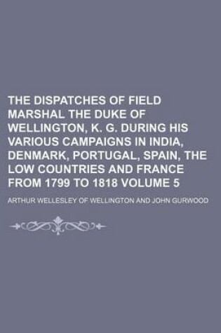 Cover of The Dispatches of Field Marshal the Duke of Wellington, K. G. During His Various Campaigns in India, Denmark, Portugal, Spain, the Low Countries and France from 1799 to 1818 Volume 5