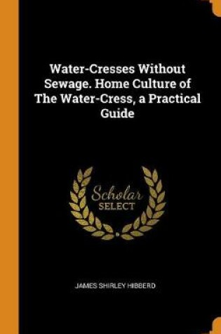 Cover of Water-Cresses Without Sewage. Home Culture of the Water-Cress, a Practical Guide