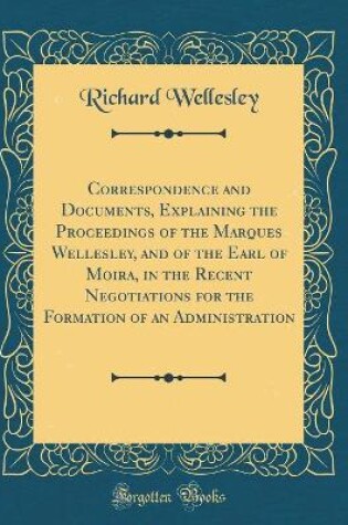 Cover of Correspondence and Documents, Explaining the Proceedings of the Marques Wellesley, and of the Earl of Moira, in the Recent Negotiations for the Formation of an Administration (Classic Reprint)