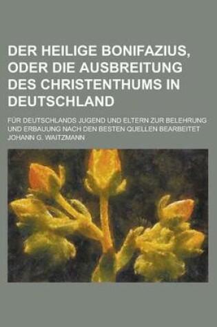 Cover of Der Heilige Bonifazius, Oder Die Ausbreitung Des Christenthums in Deutschland; Fur Deutschlands Jugend Und Eltern Zur Belehrung Und Erbauung Nach Den