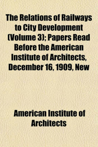 Cover of The Relations of Railways to City Development (Volume 3); Papers Read Before the American Institute of Architects, December 16, 1909, New Willard Hotel, Washington