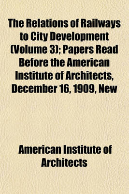 Book cover for The Relations of Railways to City Development (Volume 3); Papers Read Before the American Institute of Architects, December 16, 1909, New Willard Hotel, Washington