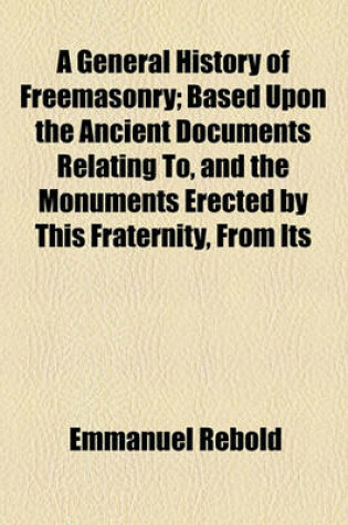 Cover of A General History of Freemasonry; Based Upon the Ancient Documents Relating To, and the Monuments Erected by This Fraternity, from Its