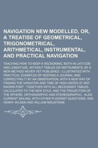 Cover of Navigation New Modelled, Or, a Treatise of Geometrical, Trigonometrical, Arithmetical, Instrumental, and Practical Navigation; Teaching How to Keep a Reckoning, Both in Latitude and Longitude, Without Tables or Instruments, by a New Method Never Yet Publi