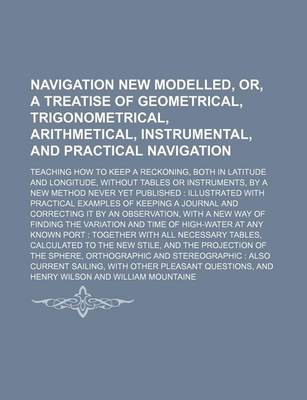 Book cover for Navigation New Modelled, Or, a Treatise of Geometrical, Trigonometrical, Arithmetical, Instrumental, and Practical Navigation; Teaching How to Keep a Reckoning, Both in Latitude and Longitude, Without Tables or Instruments, by a New Method Never Yet Publi