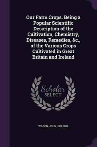 Cover of Our Farm Crops. Being a Popular Scientific Description of the Cultivation, Chemistry, Diseases, Remedies, &C., of the Various Crops Cultivated in Great Britain and Ireland