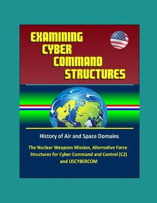 Book cover for Examining Cyber Command Structures - History of Air and Space Domains, The Nuclear Weapons Mission, Alternative Force Structures for Cyber Command and Control (C2) and USCYBERCOM