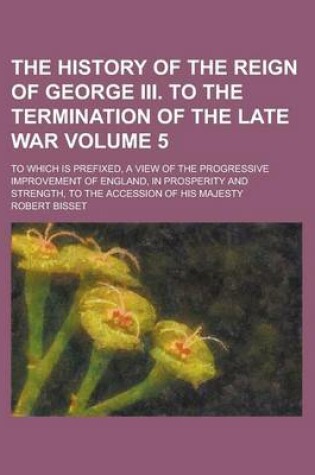 Cover of The History of the Reign of George III. to the Termination of the Late War; To Which Is Prefixed, a View of the Progressive Improvement of England, in Prosperity and Strength, to the Accession of His Majesty Volume 5