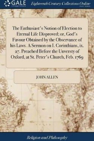 Cover of The Enthusiast's Notion of Election to Eternal Life Disproved; Or, God's Favour Obtained by the Observance of His Laws. a Sermon on I. Corinthians, IX. 27. Preached Before the Unversty of Oxford, at St. Peter's Church, Feb. 1769