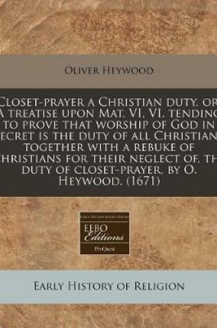 Cover of Closet-Prayer a Christian Duty, Or, a Treatise Upon Mat. VI, VI. Tending to Prove That Worship of God in Secret Is the Duty of All Christians Together with a Rebuke of Christians for Their Neglect Of, the Duty of Closet-Prayer, by O. Heywood. (1671)