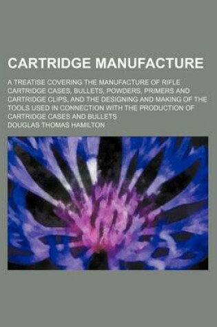 Cover of Cartridge Manufacture; A Treatise Covering the Manufacture of Rifle Cartridge Cases, Bullets, Powders, Primers and Cartridge Clips, and the Designing