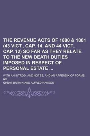 Cover of The Revenue Acts of 1880 & 1881 (43 Vict., Cap. 14, and 44 Vict., Cap. 12) So Far as They Relate to the New Death Duties Imposed in Respect of Personal Estate; With an Introd. and Notes, and an Appendix of Forms, &C