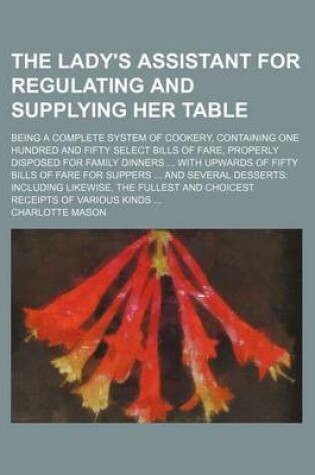 Cover of The Lady's Assistant for Regulating and Supplying Her Table; Being a Complete System of Cookery, Containing One Hundred and Fifty Select Bills of Fare, Properly Disposed for Family Dinners ... with Upwards of Fifty Bills of Fare for Suppers ... and Several Des