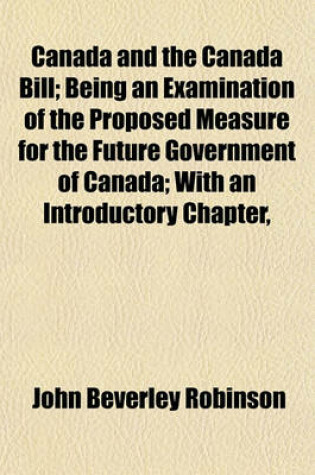 Cover of Canada and the Canada Bill; Being an Examination of the Proposed Measure for the Future Government of Canada; With an Introductory Chapter,