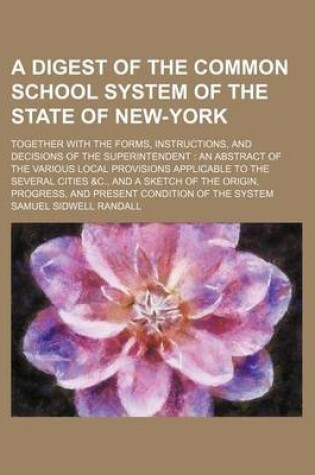 Cover of A Digest of the Common School System of the State of New-York; Together with the Forms, Instructions, and Decisions of the Superintendent an Abstract of the Various Local Provisions Applicable to the Several Cities &C., and a Sketch of the Origin, Progress,