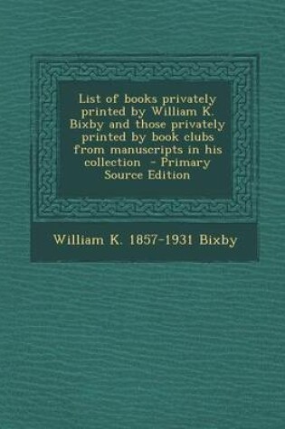 Cover of List of Books Privately Printed by William K. Bixby and Those Privately Printed by Book Clubs from Manuscripts in His Collection - Primary Source Edition