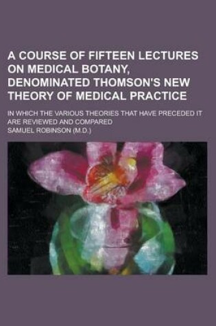 Cover of A Course of Fifteen Lectures on Medical Botany, Denominated Thomson's New Theory of Medical Practice; In Which the Various Theories That Have Preceded It Are Reviewed and Compared