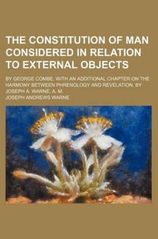 Cover of The Constitution of Man Considered in Relation to External Objects; By George Combe. with an Additional Chapter on the Harmony Between Phrenology and Revelation. by Joseph A. Warne, A. M.