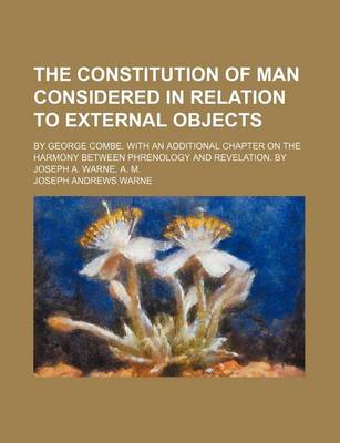 Book cover for The Constitution of Man Considered in Relation to External Objects; By George Combe. with an Additional Chapter on the Harmony Between Phrenology and Revelation. by Joseph A. Warne, A. M.