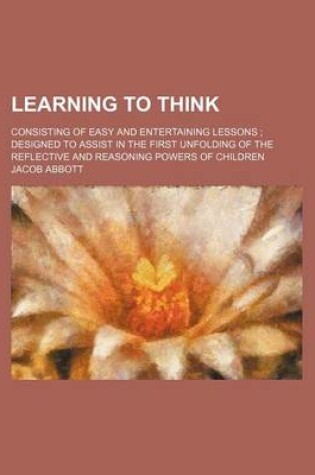 Cover of Learning to Think; Consisting of Easy and Entertaining Lessons Designed to Assist in the First Unfolding of the Reflective and Reasoning Powers of Children