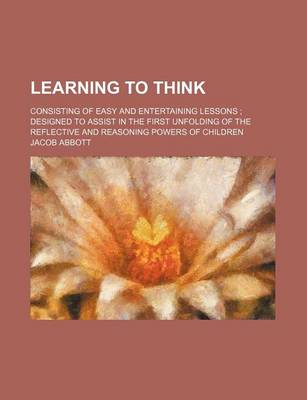 Book cover for Learning to Think; Consisting of Easy and Entertaining Lessons Designed to Assist in the First Unfolding of the Reflective and Reasoning Powers of Children