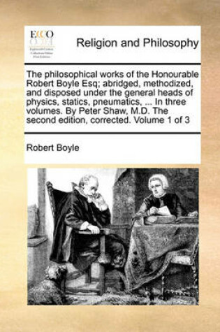 Cover of The Philosophical Works of the Honourable Robert Boyle Esq; Abridged, Methodized, and Disposed Under the General Heads of Physics, Statics, Pneumatics, ... in Three Volumes. by Peter Shaw, M.D. the Second Edition, Corrected. Volume 1 of 3