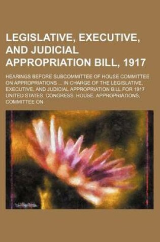 Cover of Legislative, Executive, and Judicial Appropriation Bill, 1917; Hearings Before Subcommittee of House Committee on Appropriations in Charge of the Legislative, Executive, and Judicial Appropriation Bill for 1917