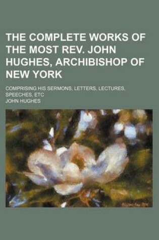 Cover of The Complete Works of the Most REV. John Hughes, Archibishop of New York; Comprising His Sermons, Letters, Lectures, Speeches, Etc