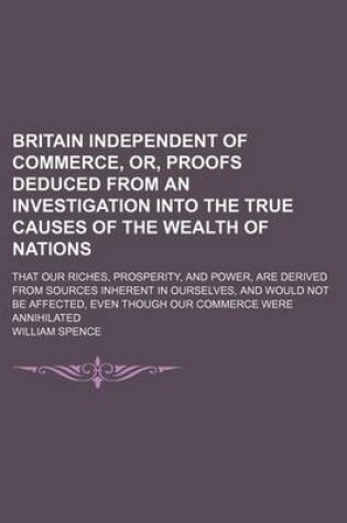 Cover of Britain Independent of Commerce, Or, Proofs Deduced from an Investigation Into the True Causes of the Wealth of Nations; That Our Riches, Prosperity, and Power, Are Derived from Sources Inherent in Ourselves, and Would Not Be Affected, Even Though Our Comm