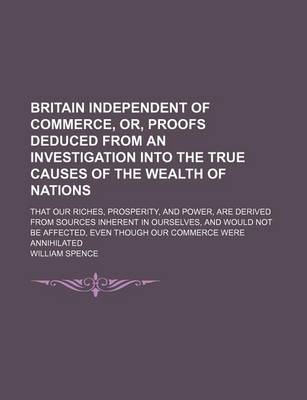 Book cover for Britain Independent of Commerce, Or, Proofs Deduced from an Investigation Into the True Causes of the Wealth of Nations; That Our Riches, Prosperity, and Power, Are Derived from Sources Inherent in Ourselves, and Would Not Be Affected, Even Though Our Comm