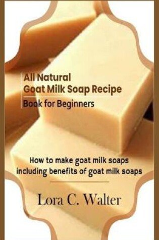 Cover of All Natural Goat Milk Soap Recipe Book for Beginners