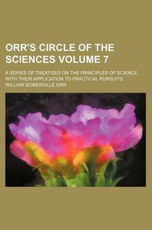 Cover of Orr's Circle of the Sciences Volume 7; A Series of Treatises on the Principles of Science, with Their Application to Practical Pursuits