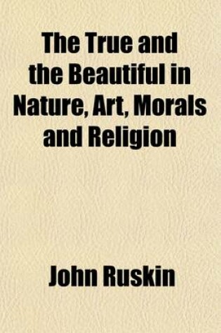 Cover of The True and the Beautiful in Nature, Art, Morals and Religion (Volume 2); Selected from the Works of John Ruskin