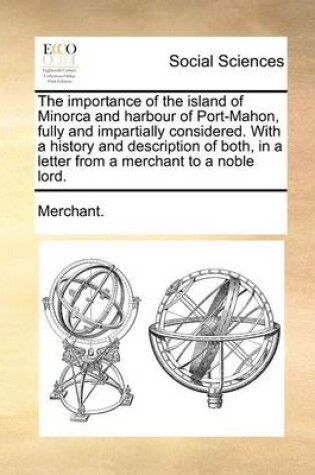 Cover of The Importance of the Island of Minorca and Harbour of Port-Mahon, Fully and Impartially Considered. with a History and Description of Both, in a Letter from a Merchant to a Noble Lord.