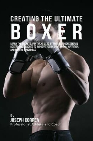 Cover of Creating the Ultimate Boxer: Learn the Secrets and Tricks Used By the Best Professional Boxers and Coaches to Improve Your Conditioning, Nutrition, and Mental Toughness