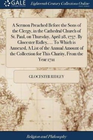 Cover of A Sermon Preached Before the Sons of the Clergy, in the Cathedral Church of St. Paul, on Thursday, April 28, 1757. by Glocester Ridley, ... to Which Is Annexed, a List of the Annual Amount of the Collection for This Charity, from the Year 1721