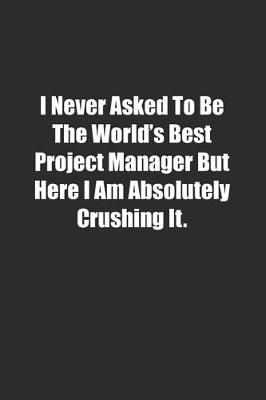 Book cover for I Never Asked To Be The World's Best Project Manager But Here I Am Absolutely Crushing It.