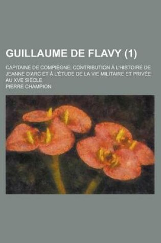 Cover of Guillaume de Flavy; Capitaine de Compiegne; Contribution A L'Histoire de Jeanne D'Arc Et A L'Etude de La Vie Militaire Et Privee Au Xve Siecle (1)