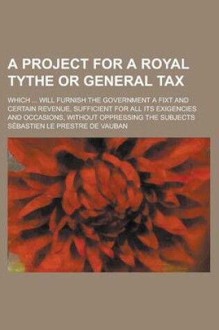 Cover of A Project for a Royal Tythe or General Tax; Which ... Will Furnish the Government a Fixt and Certain Revenue, Sufficient for All Its Exigencies and