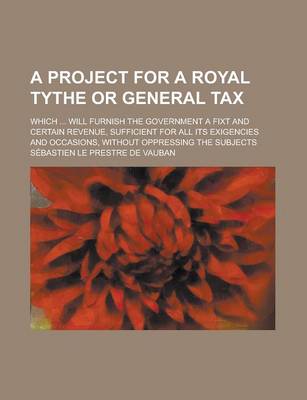 Book cover for A Project for a Royal Tythe or General Tax; Which ... Will Furnish the Government a Fixt and Certain Revenue, Sufficient for All Its Exigencies and