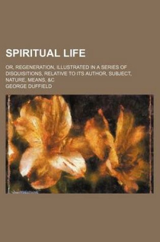 Cover of Spiritual Life; Or, Regeneration, Illustrated in a Series of Disquisitions, Relative to Its Author, Subject, Nature, Means, &C